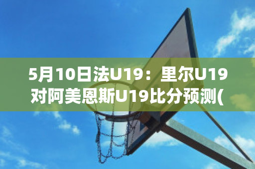 5月10日法U19：里尔U19对阿美恩斯U19比分预测(里尔对ac)