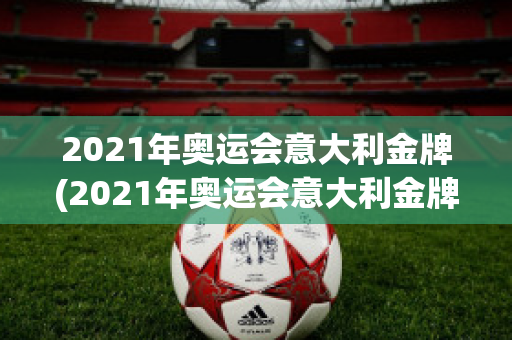 2021年奥运会意大利金牌(2021年奥运会意大利金牌获得者)