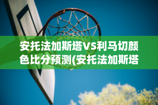 安托法加斯塔VS利马切颜色比分预测(安托法加斯塔足球俱乐部)