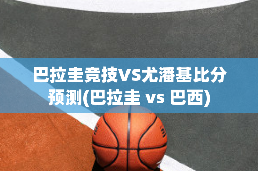 巴拉圭竞技VS尤潘基比分预测(巴拉圭 vs 巴西)