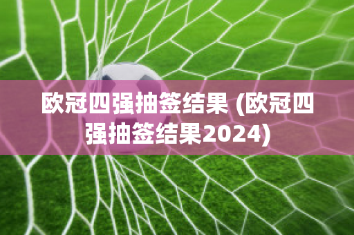 欧冠四强抽签结果 (欧冠四强抽签结果2024)