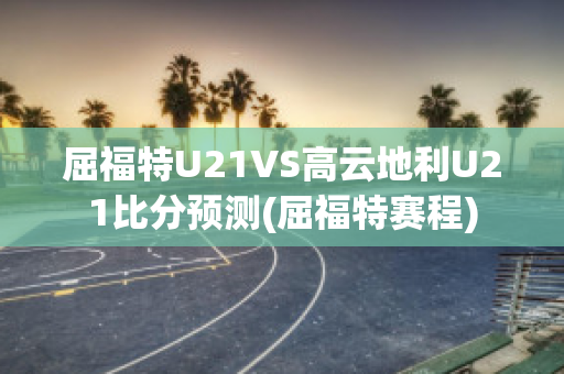 屈福特U21VS高云地利U21比分预测(屈福特赛程)