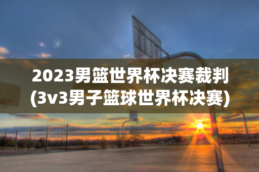 2023男篮世界杯决赛裁判(3v3男子篮球世界杯决赛)