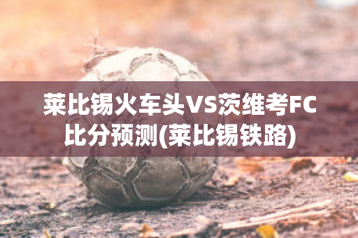 莱比锡火车头VS茨维考FC比分预测(莱比锡铁路)