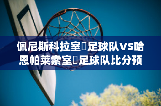 佩尼斯科拉室內足球队VS哈恩帕莱索室內足球队比分预测(佩尼斯科拉城堡)