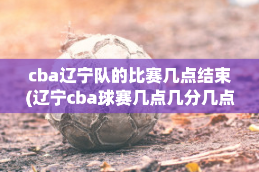 cba辽宁队的比赛几点结束(辽宁cba球赛几点几分几点有)