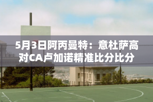 5月3日阿丙曼特：意杜萨高对CA卢加诺精准比分比分参考