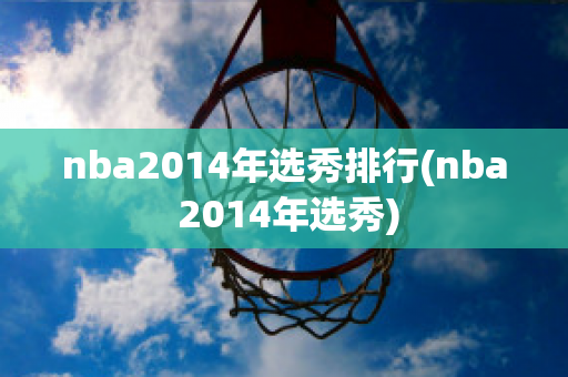 nba2014年选秀排行(nba 2014年选秀)