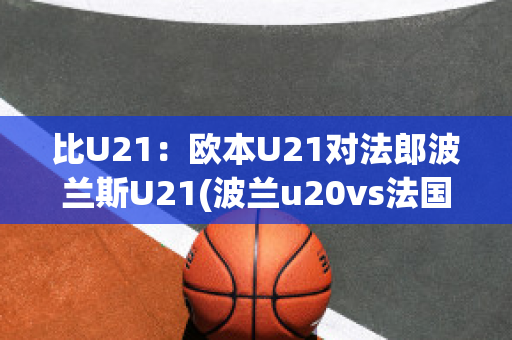 比U21：欧本U21对法郎波兰斯U21(波兰u20vs法国u20)