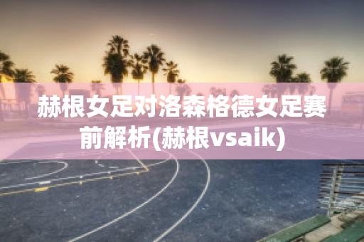 赫根女足对洛森格德女足赛前解析(赫根vsaik)