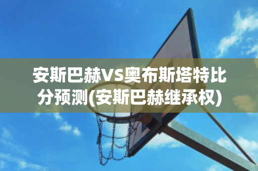 安斯巴赫VS奥布斯塔特比分预测(安斯巴赫继承权)