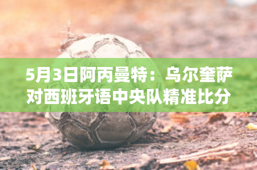 5月3日阿丙曼特：乌尔奎萨对西班牙语中央队精准比分赛事分析(萨乌尔梅西)