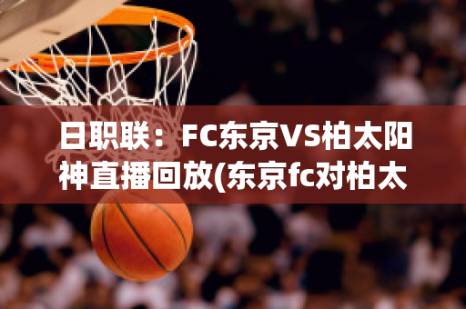 日职联：FC东京VS柏太阳神直播回放(东京fc对柏太阳神历史比分)