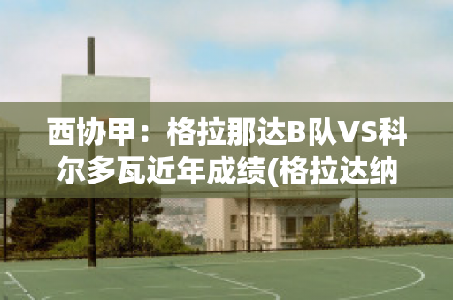 西协甲：格拉那达B队VS科尔多瓦近年成绩(格拉达纳vs西班牙人)