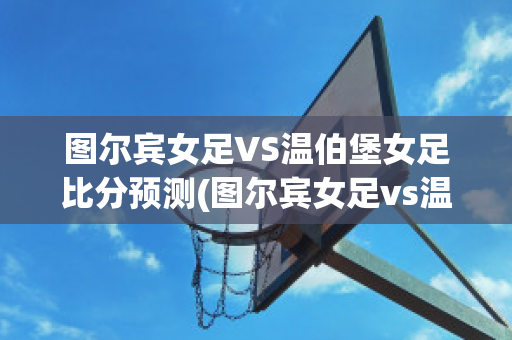 图尔宾女足VS温伯堡女足比分预测(图尔宾女足vs温伯堡女足比分预测结果)