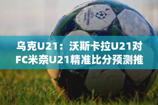 乌克U21：沃斯卡拉U21对FC米奈U21精准比分预测推荐(沃斯卡拉vs第聂伯罗)