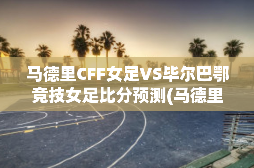 马德里CFF女足VS毕尔巴鄂竞技女足比分预测(马德里与毕尔巴鄂足球比赛)