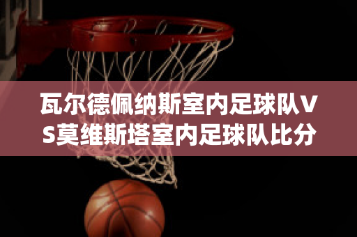 瓦尔德佩纳斯室内足球队VS莫维斯塔室内足球队比分预测(瓦尔德佩纳斯葡萄酒)