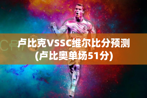 卢比克VSSC维尔比分预测(卢比奥单场51分)