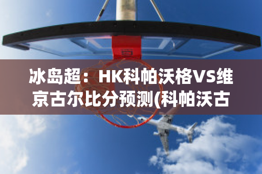 冰岛超：HK科帕沃格VS维京古尔比分预测(科帕沃古伊密尔u19赛程)