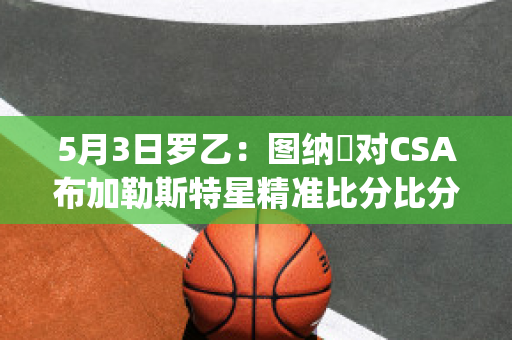 5月3日罗乙：图纳裡对CSA布加勒斯特星精准比分比分预测推荐(那不勒斯主帅加图索)