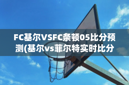 FC基尔VSFC条顿05比分预测(基尔vs菲尔特实时比分)