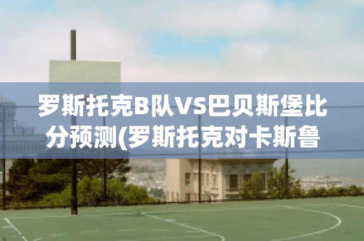 罗斯托克B队VS巴贝斯堡比分预测(罗斯托克对卡斯鲁厄比分预测)