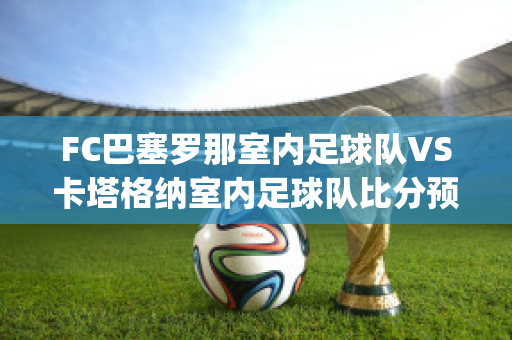 FC巴塞罗那室内足球队VS卡塔格纳室内足球队比分预测(巴塞罗那matchday)