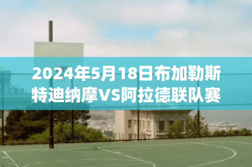 2024年5月18日布加勒斯特迪纳摩VS阿拉德联队赛前解析(布加勒斯特迪纳摩足球俱乐部)