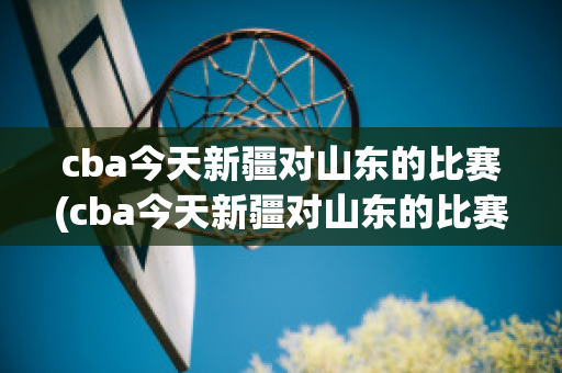 cba今天新疆对山东的比赛(cba今天新疆对山东的比赛时间)