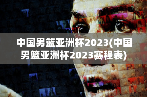 中国男篮亚洲杯2023(中国男篮亚洲杯2023赛程表)