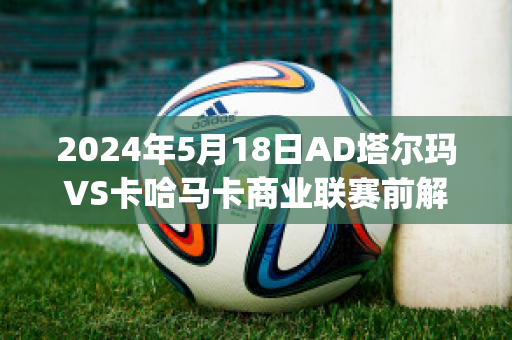 2024年5月18日AD塔尔玛VS卡哈马卡商业联赛前解析(塔玛卡对纳尔瓦)