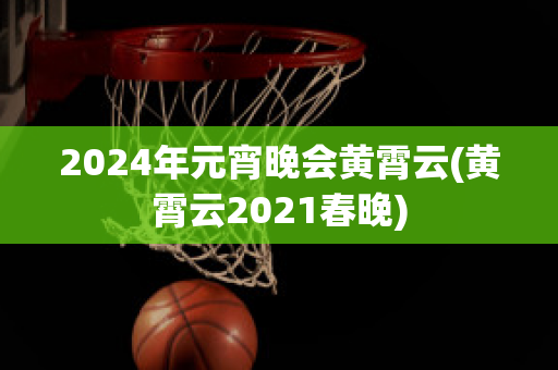 2024年元宵晚会黄霄云(黄霄云2021春晚)