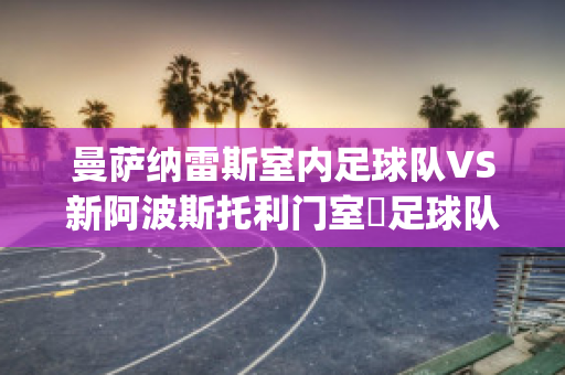 曼萨纳雷斯室内足球队VS新阿波斯托利门室內足球队比分预测(曼雷萨vs巴萨)