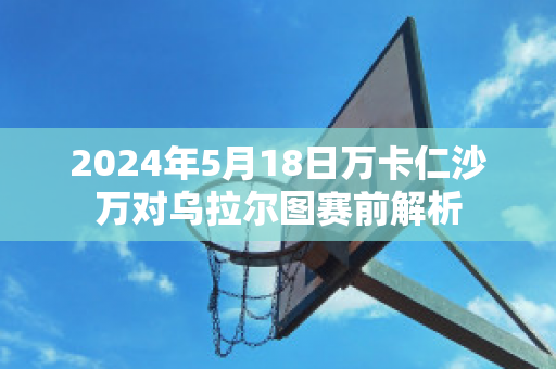 2024年5月18日万卡仁沙万对乌拉尔图赛前解析