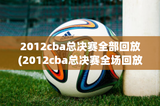 2012cba总决赛全部回放(2012cba总决赛全场回放)