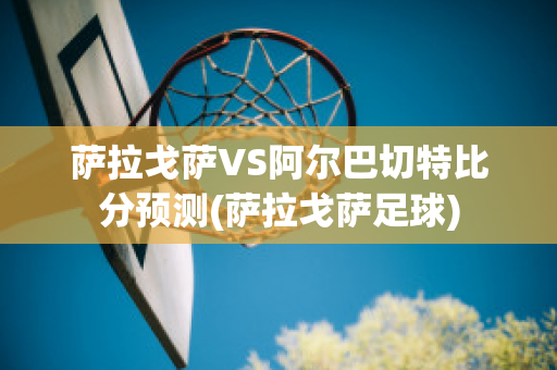 萨拉戈萨VS阿尔巴切特比分预测(萨拉戈萨足球)