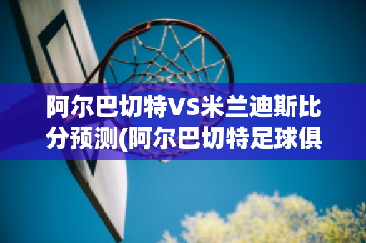 阿尔巴切特VS米兰迪斯比分预测(阿尔巴切特足球俱乐部)