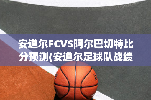 安道尔FCVS阿尔巴切特比分预测(安道尔足球队战绩)