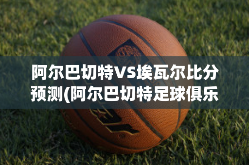 阿尔巴切特VS埃瓦尔比分预测(阿尔巴切特足球俱乐部)