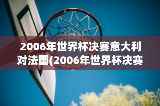 2006年世界杯决赛意大利对法国(2006年世界杯决赛意大利对法国比赛结果)