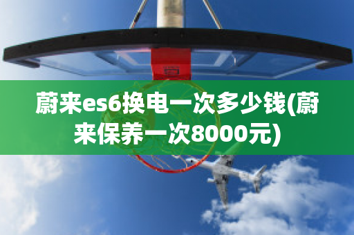 蔚来es6换电一次多少钱(蔚来保养一次8000元)