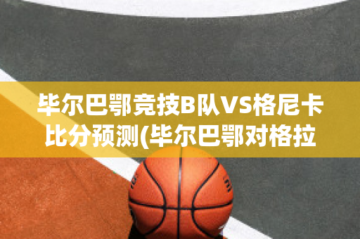 毕尔巴鄂竞技B队VS格尼卡比分预测(毕尔巴鄂对格拉纳达比分预测)