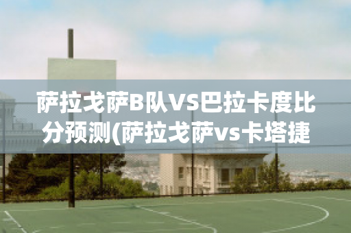 萨拉戈萨B队VS巴拉卡度比分预测(萨拉戈萨vs卡塔捷拿比分预测)