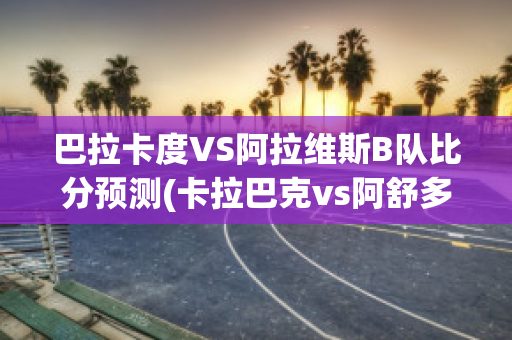 巴拉卡度VS阿拉维斯B队比分预测(卡拉巴克vs阿舒多比分预测)