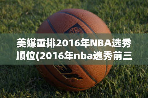 美媒重排2016年NBA选秀顺位(2016年nba选秀前三十名详细情况)