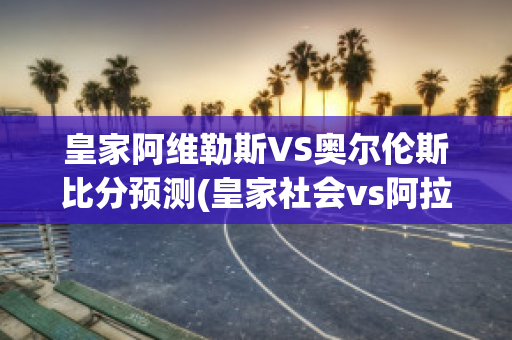 皇家阿维勒斯VS奥尔伦斯比分预测(皇家社会vs阿拉维斯今日)