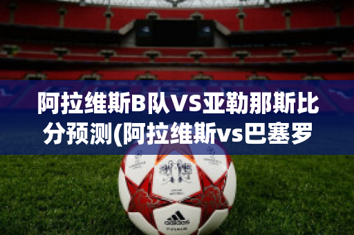 阿拉维斯B队VS亚勒那斯比分预测(阿拉维斯vs巴塞罗那)