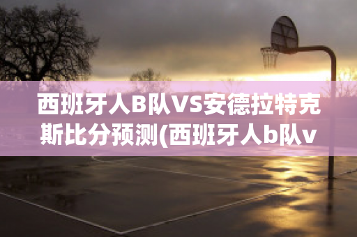 西班牙人B队VS安德拉特克斯比分预测(西班牙人b队vs安德拉特克斯比分预测最新)