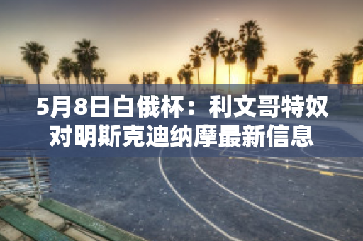 5月8日白俄杯：利文哥特奴对明斯克迪纳摩最新信息